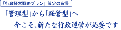 「行政経営戦略プラン」策定の背景：「管理型」から「経営型」へ　今こそ、新たな行政運営が必要です