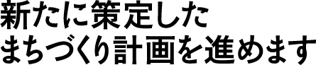 新たに策定したまちづくり計画を進めます