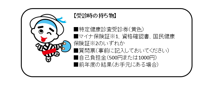 【受診時の持ち物】・特定健康診査受診券（黄色）　・マイナ保険証等　・質問票（事前に記入しておいてください）　・自己負担金（500円または1000円）　・前年度の結果（お手元にある場合）